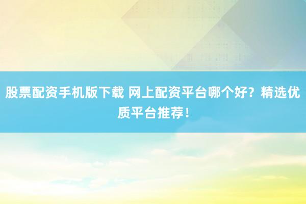 股票配资手机版下载 网上配资平台哪个好？精选优质平台推荐！