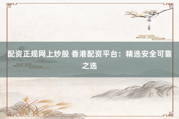 配资正规网上炒股 香港配资平台：精选安全可靠之选