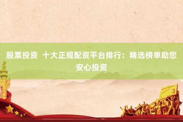 股票投资  十大正规配资平台排行：精选榜单助您安心投资