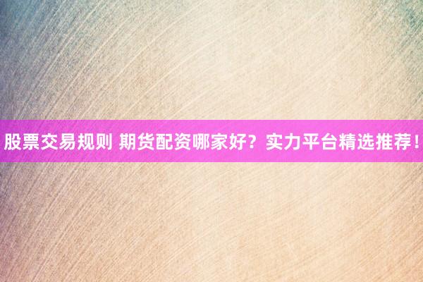 股票交易规则 期货配资哪家好？实力平台精选推荐！