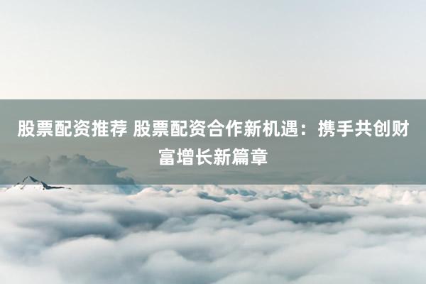 股票配资推荐 股票配资合作新机遇：携手共创财富增长新篇章