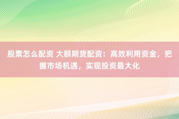 股票怎么配资 大额期货配资：高效利用资金，把握市场机遇，实现投资最大化