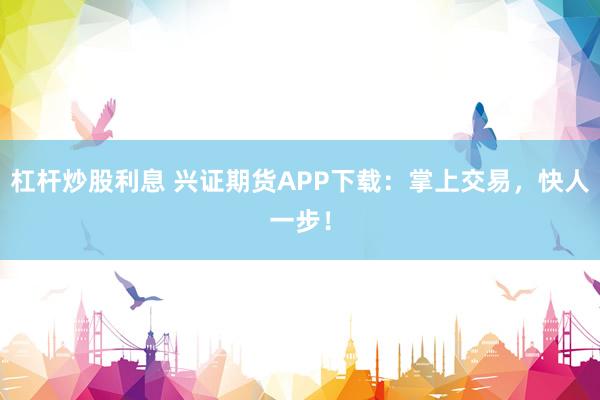 杠杆炒股利息 兴证期货APP下载：掌上交易，快人一步！