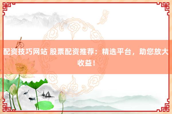 配资技巧网站 股票配资推荐：精选平台，助您放大收益！