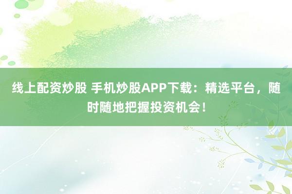 线上配资炒股 手机炒股APP下载：精选平台，随时随地把握投资机会！