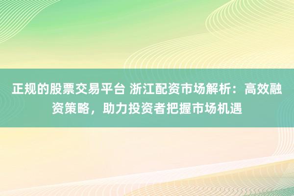 正规的股票交易平台 浙江配资市场解析：高效融资策略，助力投资者把握市场机遇