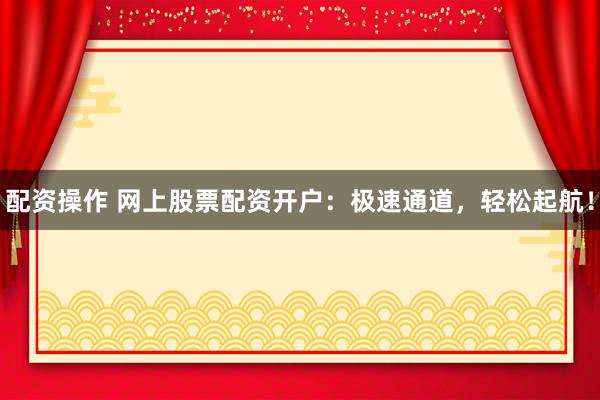 配资操作 网上股票配资开户：极速通道，轻松起航！