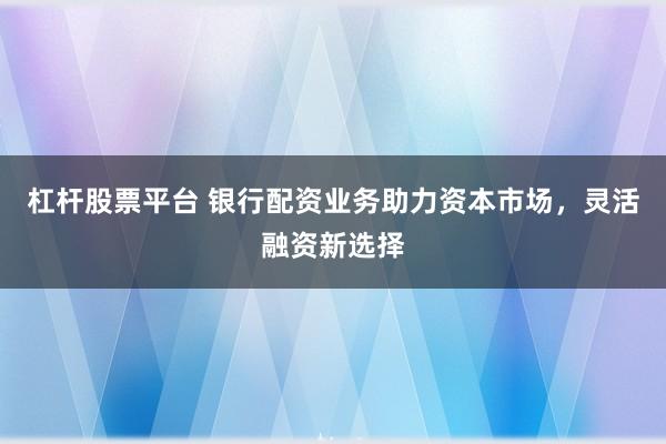 杠杆股票平台 银行配资业务助力资本市场，灵活融资新选择
