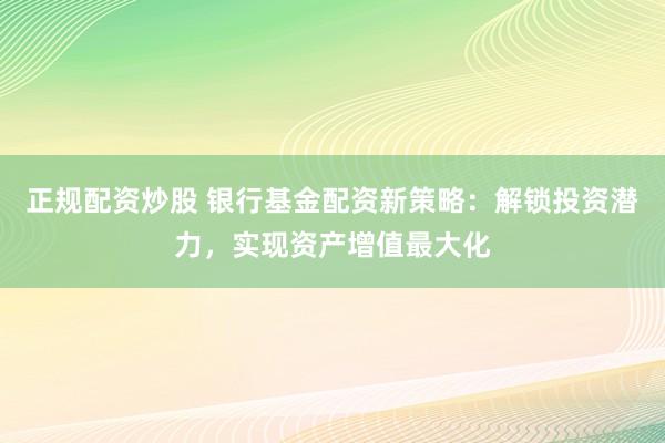 正规配资炒股 银行基金配资新策略：解锁投资潜力，实现资产增值最大化