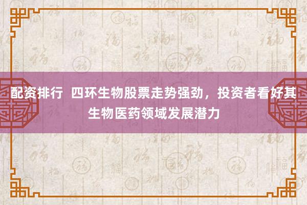 配资排行  四环生物股票走势强劲，投资者看好其生物医药领域发展潜力