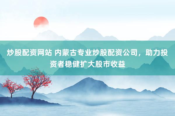 炒股配资网站 内蒙古专业炒股配资公司，助力投资者稳健扩大股市收益