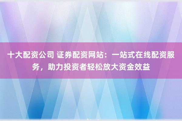 十大配资公司 证券配资网站：一站式在线配资服务，助力投资者轻松放大资金效益