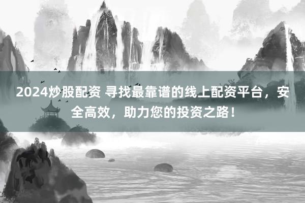 2024炒股配资 寻找最靠谱的线上配资平台，安全高效，助力您的投资之路！