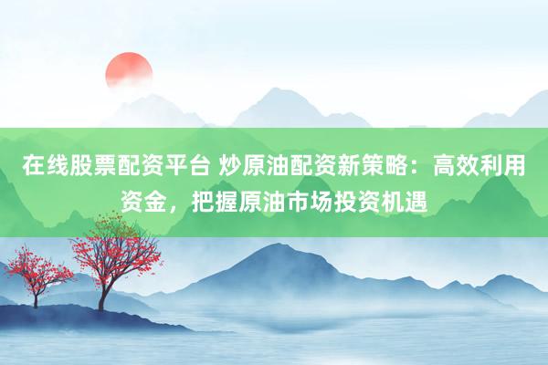 在线股票配资平台 炒原油配资新策略：高效利用资金，把握原油市场投资机遇