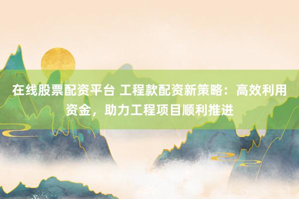 在线股票配资平台 工程款配资新策略：高效利用资金，助力工程项目顺利推进