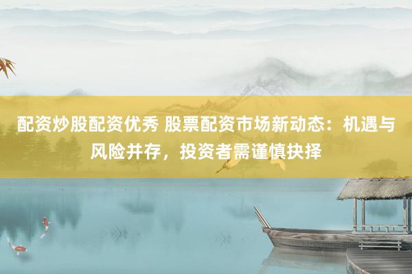 配资炒股配资优秀 股票配资市场新动态：机遇与风险并存，投资者需谨慎抉择