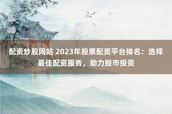 配资炒股网站 2023年股票配资平台排名：选择最佳配资服务，助力股市投资