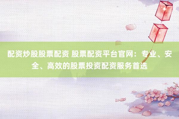 配资炒股股票配资 股票配资平台官网：专业、安全、高效的股票投资配资服务首选