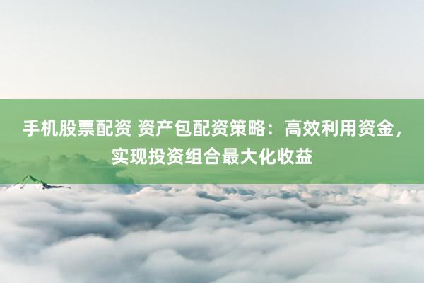 手机股票配资 资产包配资策略：高效利用资金，实现投资组合最大化收益