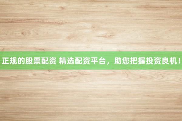 正规的股票配资 精选配资平台，助您把握投资良机！