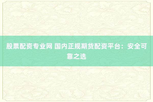 股票配资专业网 国内正规期货配资平台：安全可靠之选