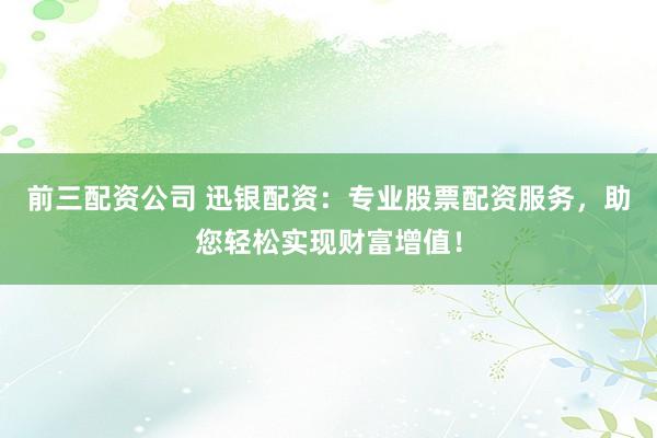 前三配资公司 迅银配资：专业股票配资服务，助您轻松实现财富增值！
