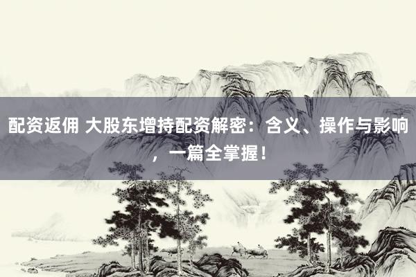 配资返佣 大股东增持配资解密：含义、操作与影响，一篇全掌握！