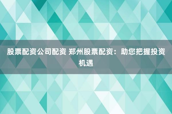 股票配资公司配资 郑州股票配资：助您把握投资机遇
