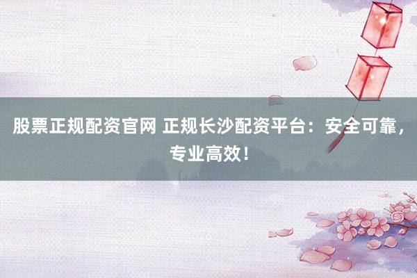 股票正规配资官网 正规长沙配资平台：安全可靠，专业高效！
