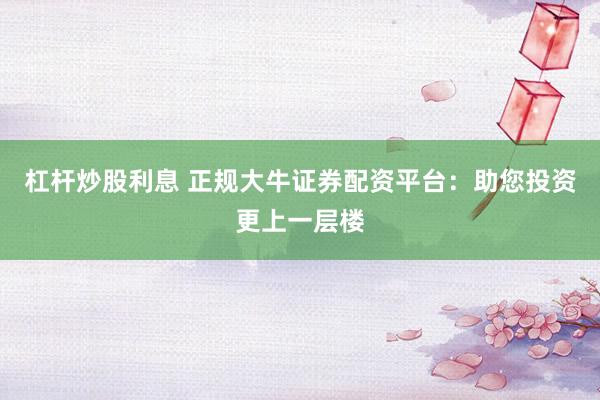 杠杆炒股利息 正规大牛证券配资平台：助您投资更上一层楼