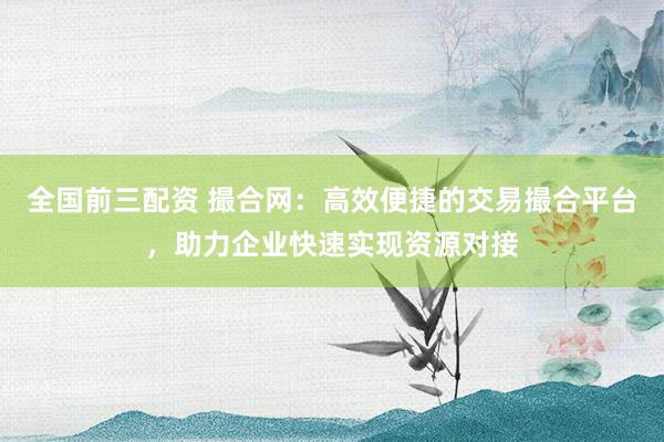全国前三配资 撮合网：高效便捷的交易撮合平台，助力企业快速实现资源对接