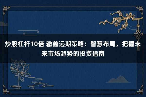 炒股杠杆10倍 辙鑫远期策略：智慧布局，把握未来市场趋势的投资指南