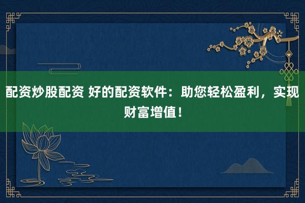 配资炒股配资 好的配资软件：助您轻松盈利，实现财富增值！