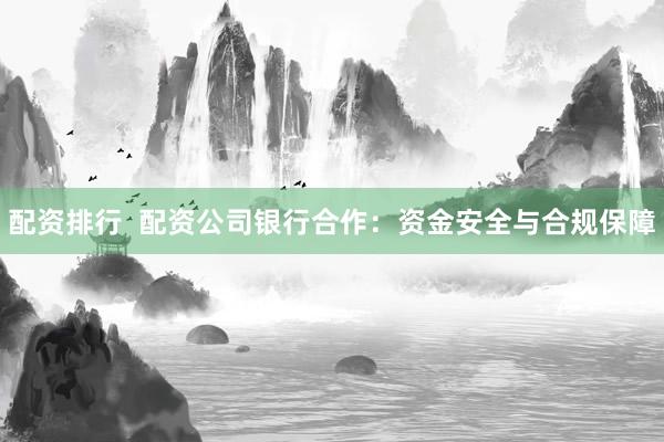 配资排行  配资公司银行合作：资金安全与合规保障