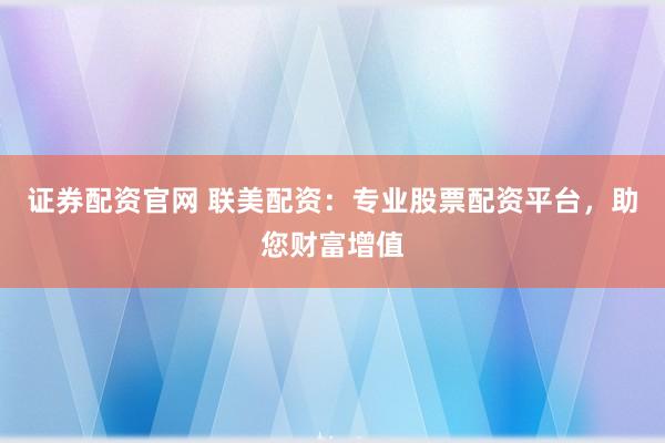 证券配资官网 联美配资：专业股票配资平台，助您财富增值