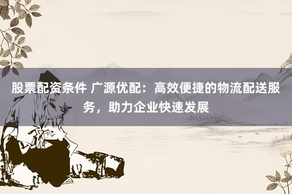 股票配资条件 广源优配：高效便捷的物流配送服务，助力企业快速发展