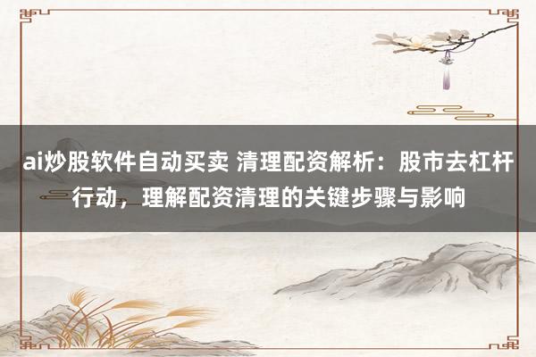 ai炒股软件自动买卖 清理配资解析：股市去杠杆行动，理解配资清理的关键步骤与影响