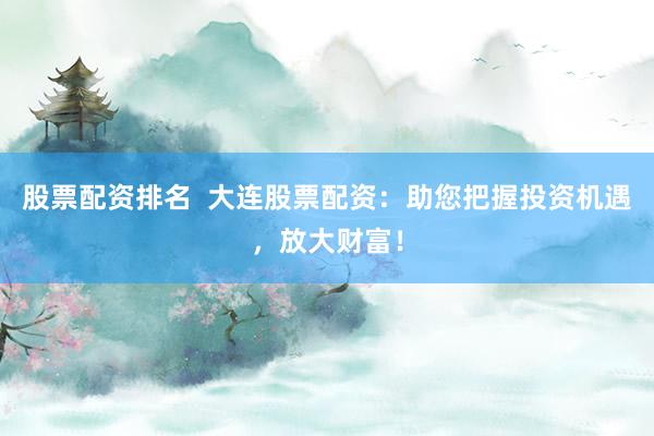 股票配资排名  大连股票配资：助您把握投资机遇，放大财富！
