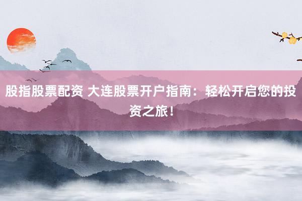 股指股票配资 大连股票开户指南：轻松开启您的投资之旅！