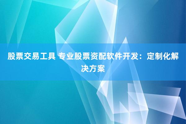 股票交易工具 专业股票资配软件开发：定制化解决方案