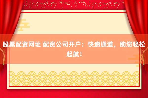 股票配资网址 配资公司开户：快速通道，助您轻松起航！