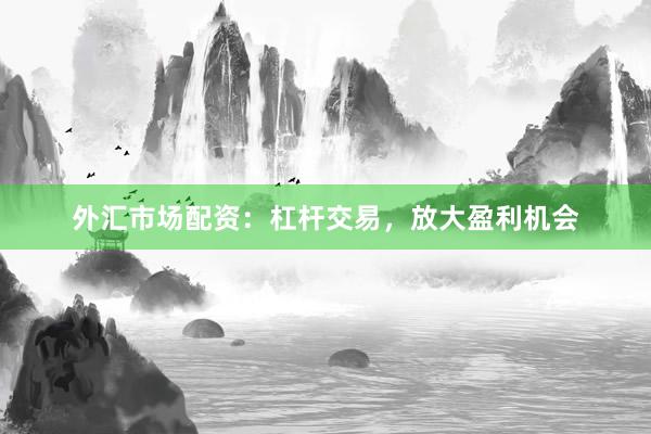外汇市场配资：杠杆交易，放大盈利机会