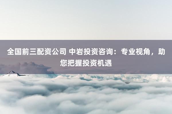 全国前三配资公司 中岩投资咨询：专业视角，助您把握投资机遇