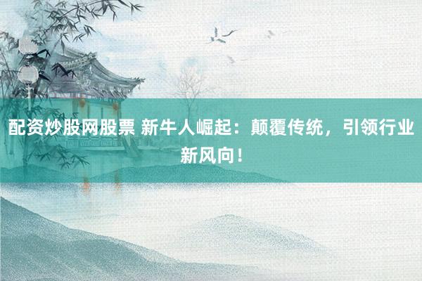 配资炒股网股票 新牛人崛起：颠覆传统，引领行业新风向！