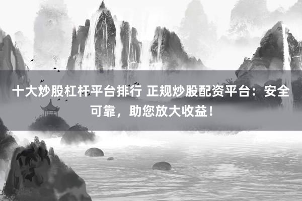 十大炒股杠杆平台排行 正规炒股配资平台：安全可靠，助您放大收益！