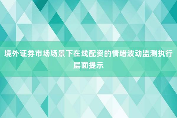 境外证券市场场景下在线配资的情绪波动监测执行层面提示