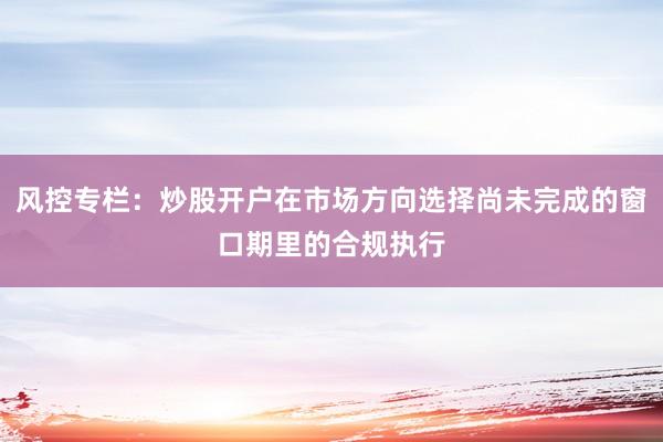 风控专栏：炒股开户在市场方向选择尚未完成的窗口期里的合规执行