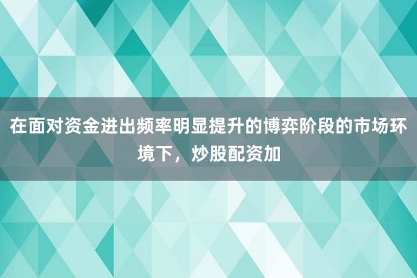 在面对资金进出频率明显提升的博弈阶段的市场环境下，炒股配资加