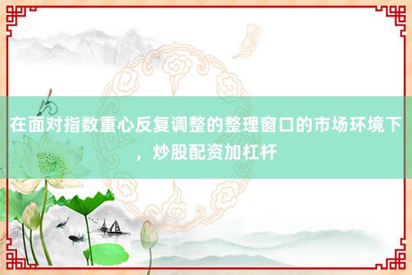 在面对指数重心反复调整的整理窗口的市场环境下，炒股配资加杠杆