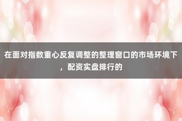 在面对指数重心反复调整的整理窗口的市场环境下，配资实盘排行的